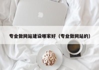 专业做网站建设哪家好（专业做网站的）