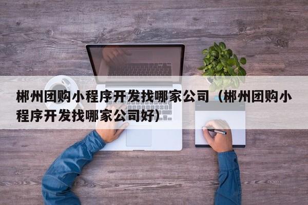 郴州团购小程序开发找哪家公司(郴州团购小程序开发找哪家公司好)