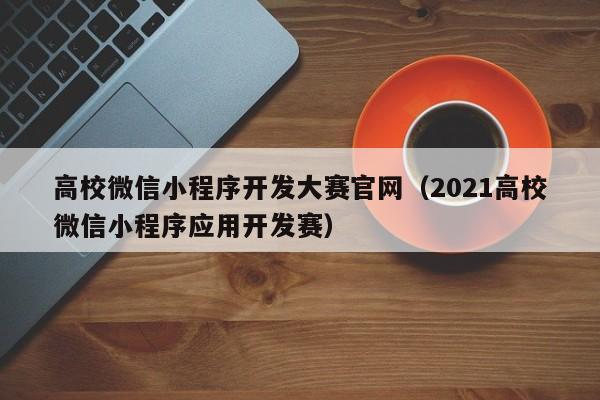 高校微信小程序开发大赛官网(2021高校微信小程序应用开发赛)
