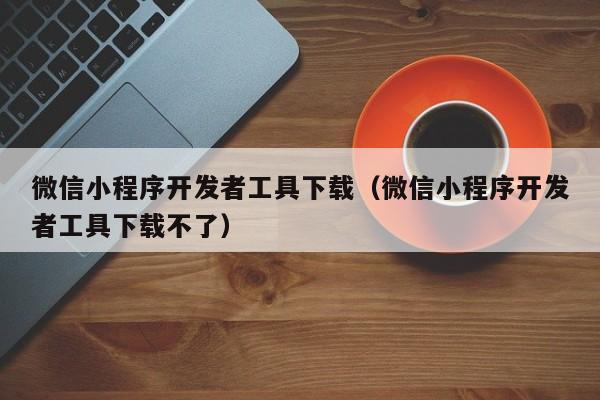 微信小程序开发者工具下载(微信小程序开发者工具下载不了)