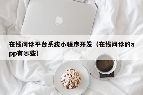 在线问诊平台系统小程序开发(在线问诊的app有哪些)