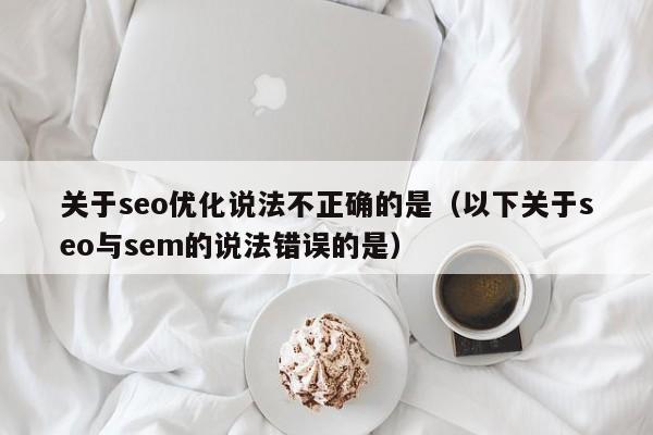 关于seo优化说法不正确的是(以下关于seo与sem的说法错误的是)