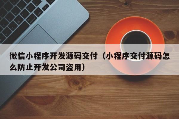 微信小程序开发源码交付(小程序交付源码怎么防止开发公司盗用)