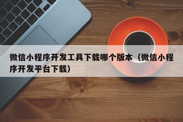 微信小程序开发工具下载哪个版本(微信小程序开发平台下载)