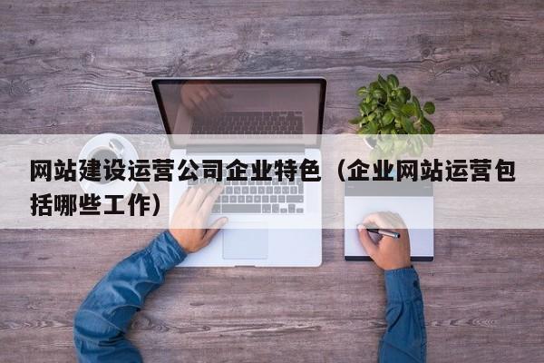 网站建设运营公司企业特色(企业网站运营包括哪些工作)