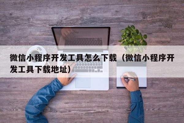 微信小程序开发工具怎么下载(微信小程序开发工具下载地址)