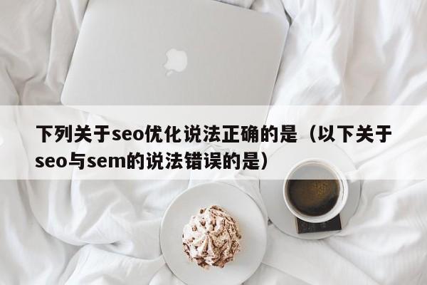 下列关于seo优化说法正确的是(以下关于seo与sem的说法错误的是)