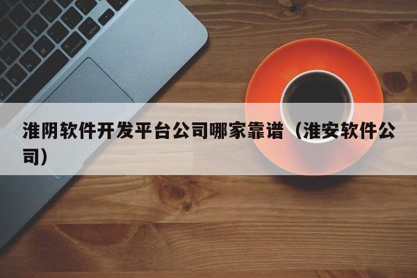 淮阴软件开发平台公司哪家靠谱(淮安软件公司)