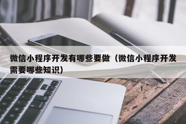 微信小程序开发有哪些要做(微信小程序开发需要哪些知识)