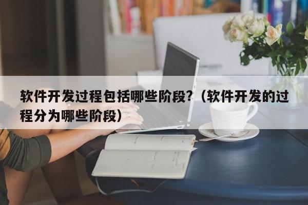 软件开发过程包括哪些阶段?(软件开发的过程分为哪些阶段)