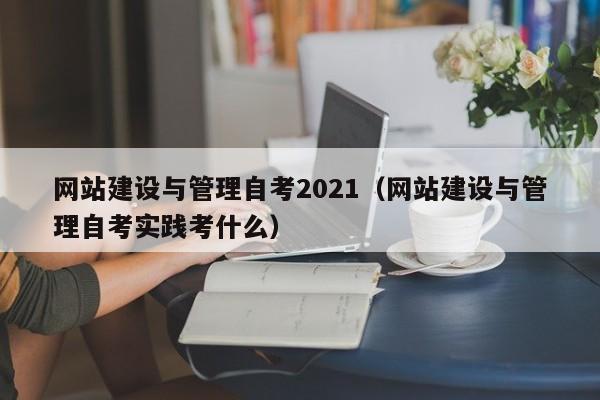 网站建设与管理自考2021(网站建设与管理自考实践考什么)