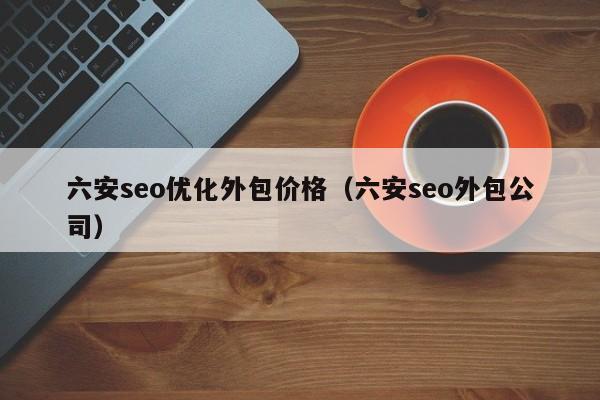 六安seo优化外包价格(六安seo外包公司)
