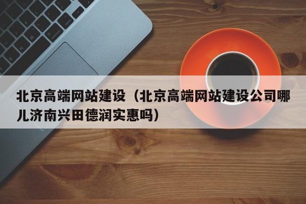 北京高端网站建设(北京高端网站建设公司哪儿济南兴田德润实惠吗)