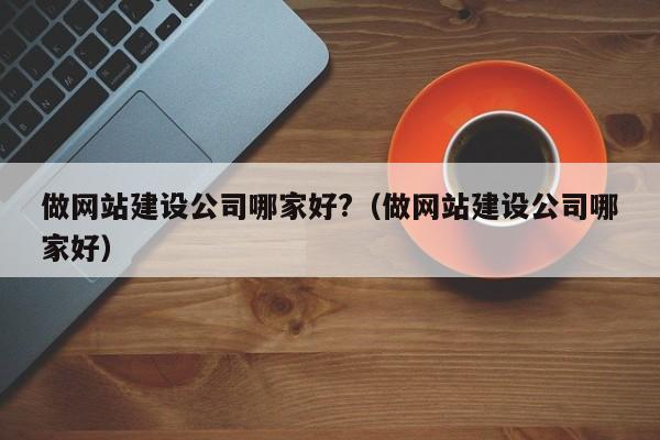 做网站建设公司哪家好?(做网站建设公司哪家好)