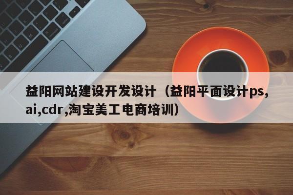 益阳网站建设开发设计(益阳平面设计ps,ai,cdr,淘宝美工电商培训)