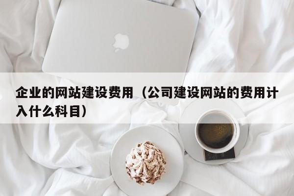 企业的网站建设费用(公司建设网站的费用计入什么科目)