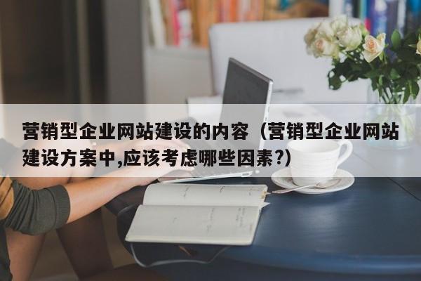 营销型企业网站建设的内容(营销型企业网站建设方案中,应该考虑哪些因素?)
