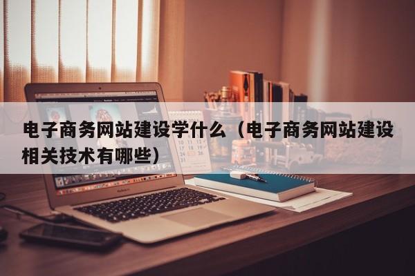 电子商务网站建设学什么(电子商务网站建设相关技术有哪些)